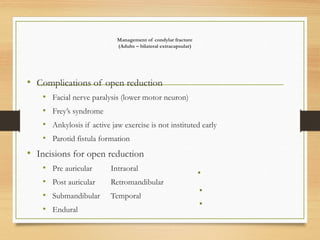 Management of condylar fracture
(Adults – bilateral extracapsular)
• Complications of open reduction
• Facial nerve paralysis (lower motor neuron)
• Frey’s syndrome
• Ankylosis if active jaw exercise is not instituted early
• Parotid fistula formation
• Incisions for open reduction
• Pre auricular Intraoral
• Post auricular Retromandibular
• Submandibular Temporal
• Endural
 