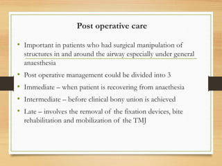 Post operative care
• Important in patients who had surgical manipulation of
structures in and around the airway especially under general
anaesthesia
• Post operative management could be divided into 3
• Immediate – when patient is recovering from anaethesia
• Intermediate – before clinical bony union is achieved
• Late – involves the removal of the fixation devices, bite
rehabilitation and mobilization of the TMJ
 