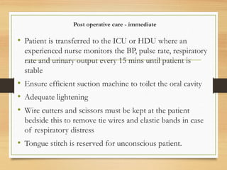 Post operative care - immediate
• Patient is transferred to the ICU or HDU where an
experienced nurse monitors the BP, pulse rate, respiratory
rate and urinary output every 15 mins until patient is
stable
• Ensure efficient suction machine to toilet the oral cavity
• Adequate lightening
• Wire cutters and scissors must be kept at the patient
bedside this to remove tie wires and elastic bands in case
of respiratory distress
• Tongue stitch is reserved for unconscious patient.
 