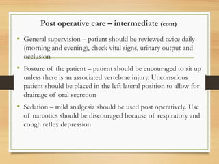 Post operative care – intermediate (cont)
• General supervision – patient should be reviewed twice daily
(morning and evening), check vital signs, urinary output and
occlusion
• Posture of the patient – patient should be encouraged to sit up
unless there is an associated vertebrae injury. Unconscious
patient should be placed in the left lateral position to allow for
drainage of oral secretion
• Sedation – mild analgesia should be used post operatively. Use
of narcotics should be discouraged because of respiratory and
cough reflex depression
 