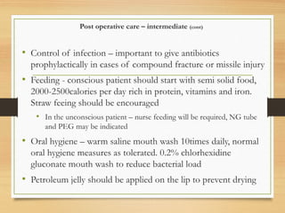 Post operative care – intermediate (cont)
• Control of infection – important to give antibiotics
prophylactically in cases of compound fracture or missile injury
• Feeding - conscious patient should start with semi solid food,
2000-2500calories per day rich in protein, vitamins and iron.
Straw feeing should be encouraged
• In the unconscious patient – nurse feeding will be required, NG tube
and PEG may be indicated
• Oral hygiene – warm saline mouth wash 10times daily, normal
oral hygiene measures as tolerated. 0.2% chlorhexidine
gluconate mouth wash to reduce bacterial load
• Petroleum jelly should be applied on the lip to prevent drying
 