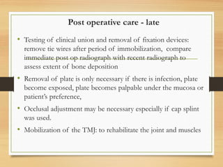 Post operative care - late
• Testing of clinical union and removal of fixation devices:
remove tie wires after period of immobilization, compare
immediate post op radiograph with recent radiograph to
assess extent of bone deposition
• Removal of plate is only necessary if there is infection, plate
become exposed, plate becomes palpable under the mucosa or
patient’s preference,
• Occlusal adjustment may be necessary especially if cap splint
was used.
• Mobilization of the TMJ: to rehabilitate the joint and muscles
 