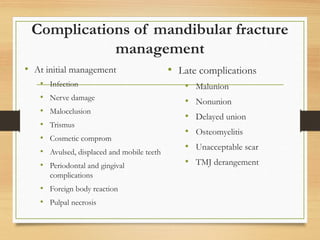 Complications of mandibular fracture
management
• At initial management
• Infection
• Nerve damage
• Malocclusion
• Trismus
• Cosmetic comprom
• Avulsed, displaced and mobile teeth
• Periodontal and gingival
complications
• Foreign body reaction
• Pulpal necrosis
• Late complications
• Malunion
• Nonunion
• Delayed union
• Osteomyelitis
• Unacceptable scar
• TMJ derangement
 