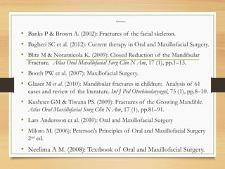 References
• Banks P & Brown A. (2002): Fractures of the facial skeleton.
• Bagheri SC et al. (2012): Current therapy in Oral and Maxillofacial Surgery.
• Blitz M & Notarnicola K. (2009): Closed Reduction of the Mandibular
Fracture. Atlas Oral Maxillofacial Surg Clin N Am, 17 (1), pp.1–13.
• Booth PW et al. (2007): Maxillofacial Surgery.
• Glazer M et al. (2010): Mandibular fractures in children: Analysis of 61
cases and review of the literature. Int J Ped Otorhinolaryngol, 75 (1), pp.8–10.
• Kushner GM & Tiwana PS. (2009): Fractures of the Growing Mandible.
Atlas Oral Maxillofacial Surg Clin N Am, 17 (1), pp.81–91.
• Lars Andersson et al. (2010): Oral and Maxillofacial Surgery
• Miloro M. (2006): Peterson's Principles of Oral and Maxillofacial Surgery
2nd
ed.
• Neelima A M. (2008): Textbook of Oral and Maxillofacial Surgery.
 