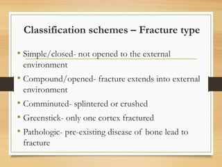 Classification schemes – Fracture type
• Simple/closed- not opened to the external
environment
• Compound/opened- fracture extends into external
environment
• Comminuted- splintered or crushed
• Greenstick- only one cortex fractured
• Pathologic- pre-existing disease of bone lead to
fracture
 