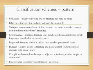 Classification schemes – pattern
• Unilateral – usually only one line of fracture but may be more
• Bilateral – fracture line on both sides of the mandible
• Multiple- two or more lines of fractures on the same bone that do not
communicate (Guardman’s fracture)
• Communited – multiple fracture lines rendering the mandible into small
fragments usually due to excesive force
• Impacted- fracture which is driven into another portion of bone
• Indirect (Contre- coup)- a fracture at a point distant from the site of
impact/ soft tissue injury
• Complicated/complex- damage to adjacent soft tissue, can be simple or
compound
• Fracture due to excessive contraction - coronoid
 