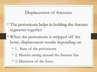 Displacement of fractures
• The periosteum helps in holding the fracture
segments together
• When the periosteum is stripped off the
bone, displacement results depending on
• 1. State of the periosteum
• 2. Muscles acting around the fracture line
• 3. Direction of the force
 