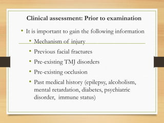 Clinical assessment: Prior to examination
• It is important to gain the following information
• Mechanism of injury
• Previous facial fractures
• Pre-existing TMJ disorders
• Pre-existing occlusion
• Past medical history (epilepsy, alcoholism,
mental retardation, diabetes, psychiatric
disorder, immune status)
 