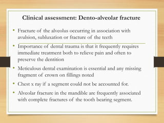Clinical assessment: Dento-alveolar fracture
• Fracture of the alveolus occurring in association with
avulsion, subluxation or fracture of the teeth
• Importance of dental trauma is that it frequently requires
immediate treatment both to relieve pain and often to
preserve the dentition
• Meticulous dental examination is essential and any missing
fragment of crown on fillings noted
• Chest x ray if a segment could not be accounted for.
• Alveolar fracture in the mandible are frequently associated
with complete fractures of the tooth bearing segment.
 