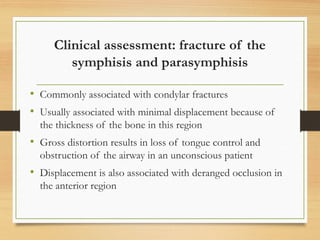 Clinical assessment: fracture of the
symphisis and parasymphisis
• Commonly associated with condylar fractures
• Usually associated with minimal displacement because of
the thickness of the bone in this region
• Gross distortion results in loss of tongue control and
obstruction of the airway in an unconscious patient
• Displacement is also associated with deranged occlusion in
the anterior region
 