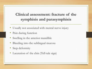 Clinical assessment: fracture of the
symphisis and parasymphisis
• Usually not associated with mental nerve injury
• Pain during function
• Swelling in the anterior mandible
• Bleeding into the sublingual mucosa
• Step deformity
• Laceration of the chin (Tell-tale sign)
 