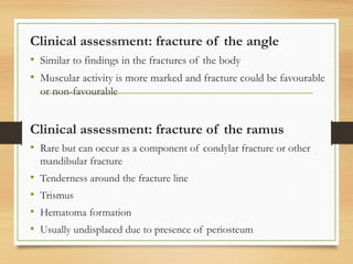 Clinical assessment: fracture of the angle
• Similar to findings in the fractures of the body
• Muscular activity is more marked and fracture could be favourable
or non-favourable
Clinical assessment: fracture of the ramus
• Rare but can occur as a component of condylar fracture or other
mandibular fracture
• Tenderness around the fracture line
• Trismus
• Hematoma formation
• Usually undisplaced due to presence of periosteum
 