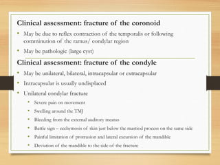 Clinical assessment: fracture of the coronoid
• May be due to reflex contraction of the temporalis or following
comminution of the ramus/ condylar region
• May be pathologic (large cyst)
Clinical assessment: fracture of the condyle
• May be unilateral, bilateral, intracapsular or extracapsular
• Intracapsular is usually undisplaced
• Unilateral condylar fracture
• Severe pain on movement
• Swelling around the TMJ
• Bleeding from the external auditory meatus
• Battle sign – ecchymosis of skin just below the mastiod process on the same side
• Painful limitation of protrusion and lateral excursion of the mandible
• Deviation of the mandible to the side of the fracture
 