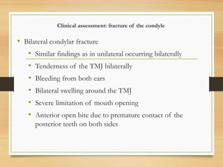 Clinical assessment: fracture of the condyle
• Bilateral condylar fracture
• Similar findings as in unilateral occurring bilaterally
• Tenderness of the TMJ bilaterally
• Bleeding from both ears
• Bilateral swelling around the TMJ
• Severe limitation of mouth opening
• Anterior open bite due to premature contact of the
posterior teeth on both sides
 