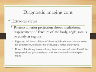Diagnostic imaging cont
 Extraoral views
 Postero-anterior projection shows mediolateral
displacement of fracture of the body, angle, ramus
or condylar regions
• Right and left lateral oblique of the mandible: the two sides are taken
for comparison, useful for the body, angle, ramus and condyle
• Rotated PA: the ray is centred away from the cervical spine. Useful for
symphyseal and parasymphyseal with no associated cervical spine
injury
 