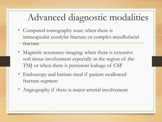 Advanced diagnostic modalities
• Computed tomography scan: when there is
intracapsular condylar fracture or complex maxillofacial
fracture
• Magnetic resonance imaging: when there is extensive
soft tissue involvement especially in the region of the
TMJ or when there is persistent leakage of CSF
• Endoscopy and barium meal if patient swallowed
fracture segment
• Angiography if there is major arterial involvement
 
