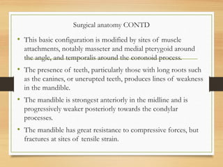 Surgical anatomy CONTD
• This basic configuration is modified by sites of muscle
attachments, notably masseter and medial pterygoid around
the angle, and temporalis around the coronoid process.
• The presence of teeth, particularly those with long roots such
as the canines, or unerupted teeth, produces lines of weakness
in the mandible.
• The mandible is strongest anteriorly in the midline and is
progressively weaker posteriorly towards the condylar
processes.
• The mandible has great resistance to compressive forces, but
fractures at sites of tensile strain.
 