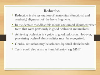 Reduction
• Reduction is the restoration of anatomical (functional and
aesthetic) alignment of the bone fragments.
• In the dentate mandible this means anatomical alignment when
teeth that were previously in good occlusion are involved.
• Achieving occlusion is a guide to good reduction. However,
preexisting occlusal abnormalities must be recognized.
• Gradual reduction may be achieved by small elastic bands.
• Teeth could also assist in immobilization e.g. MMF
 