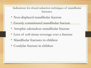 Indications for closed reduction techniques of mandibular
fractures.
• Non-displaced mandibular fracture
• Grossly comminuted mandibular fracture
• Atrophic edentulous mandibular fracture
• Loss of soft tissue coverage over a fracture
• Mandibular fractures in children
• Condylar fracture in children
 