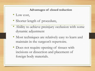 Advantages of closed reduction
• Low cost,
• Shorter length of procedure,
• Ability to achieve preinjury occlusion with some
dynamic adjustment
• Most techniques are relatively easy to learn and
maintain in the surgeon’s repertoire.
• Does not require opening of tissues with
incisions or dissection and placement of
foreign body materials.
 