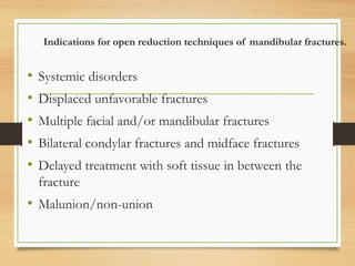 Indications for open reduction techniques of mandibular fractures.
• Systemic disorders
• Displaced unfavorable fractures
• Multiple facial and/or mandibular fractures
• Bilateral condylar fractures and midface fractures
• Delayed treatment with soft tissue in between the
fracture
• Malunion/non-union
 
