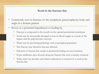 Teeth in the fracture line
• Commonly seen in fracture of the symphysis, parasymphysis, body and
angle in a dentate patient.
• Serves as a potential impediment to healing by
• Fracture is compound to the mouth via the opened periodontal membrane
• Tooth may be structurally damaged or lose its blood supply as a result of the
impact and the pulp becomes necrotic
• There may be preexisting pathology such as periapical granuloma
• The fracture may therefore become infected.
• Infection of fracture line results in protracted healing or even nonunion
• In pre-antibiotics days all teeth along the fracture line were routinely extracted
• Today, there are absolute and relative indications to removal of a tooth in the
fracture line
 