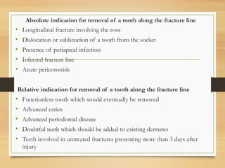 Absolute indication for removal of a tooth along the fracture line
• Longitudinal fracture involving the root
• Dislocation or subluxation of a tooth from the socket
• Presence of periapical infection
• Infected fracture line
• Acute pericoronitis
Relative indication for removal of a tooth along the fracture line
• Functionless tooth which would eventually be removed
• Advanced caries
• Advanced periodontal disease
• Doubtful teeth which should be added to existing dentures
• Teeth involved in untreated fractures presenting more than 3 days after
injury
 
