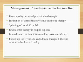 Management of teeth retained in fracture line
• Good quality intra-oral periapical radiograph
• Institution of appropriate systemic antibiotic therapy
• Splinting of tooth if mobile
• Endodontic therapy if pulp is exposed
• Immediate extraction if fracture line becomes infected
• Follow up for 1 year and endodontic therapy if there is
demonstrable loss of vitality
 