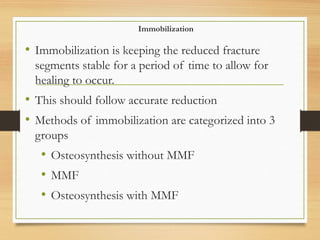 Immobilization
• Immobilization is keeping the reduced fracture
segments stable for a period of time to allow for
healing to occur.
• This should follow accurate reduction
• Methods of immobilization are categorized into 3
groups
• Osteosynthesis without MMF
• MMF
• Osteosynthesis with MMF
 