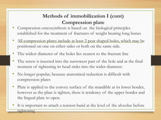 Methods of immobilization I (cont)
Compression plate
• Compression osteosynthesis is based on the biological principles
established for the treatment of fractures of weight bearing long bones
• All compression plates include at least 2 pear shaped holes, which may be
positioned on one on either sides or both on the same side.
• The widest diameter of the holes lies nearest to the fracture line
• The screw is inserted into the narrowest part of the hole and at the final
moment of tightening its head sinks into the wider diameter.
• No longer popular, because anatomical reduction is difficult with
compression plates
• Plate is applied to the convex surface of the mandible at its lower border,
however as the plate is tighten, there is tendency of the upper border and
the lingual plate to open.
• It is important to attach a tension band at the level of the alveolus before
tightening
 