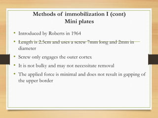 Methods of immobilization I (cont)
Mini plates
• Introduced by Roberts in 1964
• Length is 2.5cm and uses a screw 7mm long and 2mm in
diameter
• Screw only engages the outer cortex
• It is not bulky and may not necessitate removal
• The applied force is minimal and does not result in gapping of
the upper border
 
