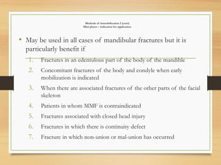 Methods of immobilization I (cont)
Mini plates – indication for application
• May be used in all cases of mandibular fractures but it is
particularly benefit if
1. Fractures in an edentulous part of the body of the mandible
2. Concomitant fractures of the body and condyle when early
mobilization is indicated
3. When there are associated fractures of the other parts of the facial
skeleton
4. Patients in whom MMF is contraindicated
5. Fractures associated with closed head injury
6. Fractures in which there is continuity defect
7. Fracture in which non-union or mal-union has occurred
 