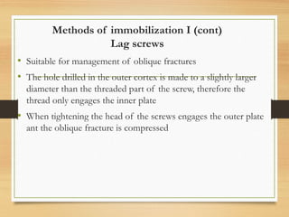 Methods of immobilization I (cont)
Lag screws
• Suitable for management of oblique fractures
• The hole drilled in the outer cortex is made to a slightly larger
diameter than the threaded part of the screw, therefore the
thread only engages the inner plate
• When tightening the head of the screws engages the outer plate
ant the oblique fracture is compressed
 