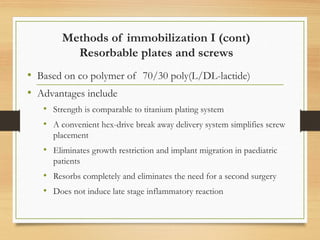 Methods of immobilization I (cont)
Resorbable plates and screws
• Based on co polymer of 70/30 poly(L/DL-lactide)
• Advantages include
• Strength is comparable to titanium plating system
• A convenient hex-drive break away delivery system simplifies screw
placement
• Eliminates growth restriction and implant migration in paediatric
patients
• Resorbs completely and eliminates the need for a second surgery
• Does not induce late stage inflammatory reaction
 