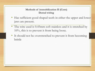 Methods of immobilization II (Cont)
Dental wiring
• Has sufficient good shaped teeth in either the upper and lower
jaws are present.
• The wire used is 0.45mm soft stainless and it is stretched by
10%, this is to prevent it from being loose.
• It should not be overstretched to prevent it from becoming
brittle
 