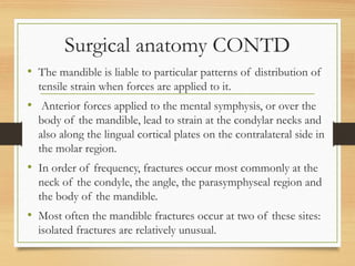 Surgical anatomy CONTD
• The mandible is liable to particular patterns of distribution of
tensile strain when forces are applied to it.
• Anterior forces applied to the mental symphysis, or over the
body of the mandible, lead to strain at the condylar necks and
also along the lingual cortical plates on the contralateral side in
the molar region.
• In order of frequency, fractures occur most commonly at the
neck of the condyle, the angle, the parasymphyseal region and
the body of the mandible.
• Most often the mandible fractures occur at two of these sites:
isolated fractures are relatively unusual.
 