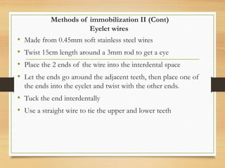 Methods of immobilization II (Cont)
Eyelet wires
• Made from 0.45mm soft stainless steel wires
• Twist 15cm length around a 3mm rod to get a eye
• Place the 2 ends of the wire into the interdental space
• Let the ends go around the adjacent teeth, then place one of
the ends into the eyelet and twist with the other ends.
• Tuck the end interdentally
• Use a straight wire to tie the upper and lower teeth
 