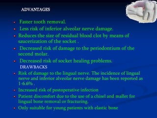 ADVANTAGES
Faster tooth removal.
Less risk of inferior alveolar nerve damage.
Reduces the size of residual blood clot by means of
saucerization of the socket .
Decreased risk of damage to the periodontium of the
second molar.
Decreased risk of socket healing problems.
DRAWBACKS
Risk of damage to the lingual nerve. The incidence of lingual
nerve and inferior alveolar nerve damage has been reported as
1-6.6% .
Increased risk of postoperative infection
Patient discomfort due to the use of a chisel and mallet for
lingual bone removal or fracturing.
Only suitable for young patients with elastic bone
 