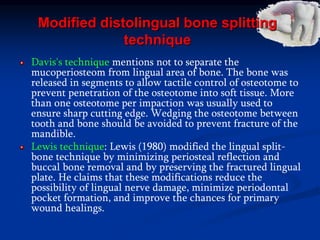 Modified distolingual bone splitting
technique
Davis's technique mentions not to separate the
mucoperiosteom from lingual area of bone. The bone was
released in segments to allow tactile control of osteotome to
prevent penetration of the osteotome into soft tissue. More
than one osteotome per impaction was usually used to
ensure sharp cutting edge. Wedging the osteotome between
tooth and bone should be avoided to prevent fracture of the
mandible.
Lewis technique: Lewis (1980) modified the lingual split-
bone technique by minimizing periosteal reflection and
buccal bone removal and by preserving the fractured lingual
plate. He claims that these modifications reduce the
possibility of lingual nerve damage, minimize periodontal
pocket formation, and improve the chances for primary
wound healings.
 