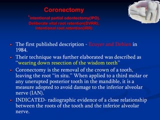 Coronectomy
‘intentional partial odontectomy(IPO),
Deliberate vital root retention(DVRR),
Intentional root retention(IRR)
The first published description - Ecuyer and Debien in
1984.
Their technique was further elaborated was described as
‘‘wearing down resection of the wisdom teeth’’
Coronectomy is the removal of the crown of a tooth,
leaving the root ‘‘in situ.’’ When applied to a third molar or
any unerupted posterior tooth in the mandible, it is a
measure adopted to avoid damage to the inferior alveolar
nerve (IAN).
INDICATED- radiographic evidence of a close relationship
between the roots of the tooth and the inferior alveolar
nerve.
 