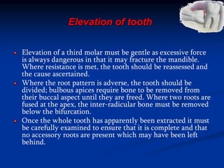 Elevation of tooth
Elevation of a third molar must be gentle as excessive force
is always dangerous in that it may fracture the mandible.
Where resistance is met, the tooth should be reassessed and
the cause ascertained.
Where the root pattern is adverse, the tooth should be
divided; bulbous apices require bone to be removed from
their buccal aspect until they are freed. Where two roots are
fused at the apex, the inter-radicular bone must be removed
below the bifurcation.
Once the whole tooth has apparently been extracted it must
be carefully examined to ensure that it is complete and that
no accessory roots are present which may have been left
behind.
 
