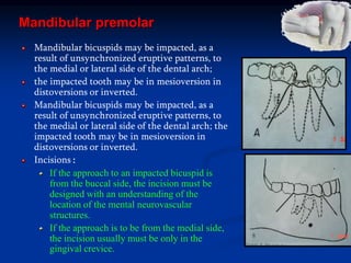 Mandibular premolar
Mandibular bicuspids may be impacted, as a
result of unsynchronized eruptive patterns, to
the medial or lateral side of the dental arch;
the impacted tooth may be in mesioversion in
distoversions or inverted.
Mandibular bicuspids may be impacted, as a
result of unsynchronized eruptive patterns, to
the medial or lateral side of the dental arch; the
impacted tooth may be in mesioversion in
distoversions or inverted.
Incisions :
If the approach to an impacted bicuspid is
from the buccal side, the incision must be
designed with an understanding of the
location of the mental neurovascular
structures.
If the approach is to be from the medial side,
the incision usually must be only in the
gingival crevice.
 
