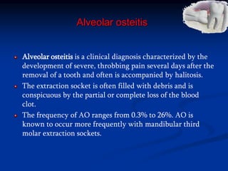Alveolar osteitis
Alveolar osteitis is a clinical diagnosis characterized by the
development of severe, throbbing pain several days after the
removal of a tooth and often is accompanied by halitosis.
The extraction socket is often filled with debris and is
conspicuous by the partial or complete loss of the blood
clot.
The frequency of AO ranges from 0.3% to 26%. AO is
known to occur more frequently with mandibular third
molar extraction sockets.
 