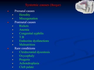 Systemic causes (Berger)
Prenatal causes
Heredity
Miscegenation
Postnatal causes
Rickets
Anemia
Congenital syphilis
T.B
Endocrine dysfunctions
Malnutrition
Rare conditions
Cleidocranial dysostosis
Oxycephaly
Progeria
Achondroplasia
Cleft palate
 