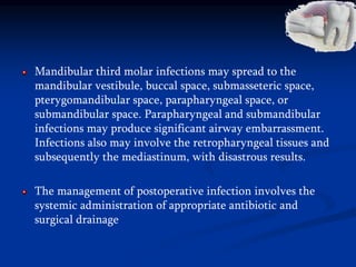 Mandibular third molar infections may spread to the
mandibular vestibule, buccal space, submasseteric space,
pterygomandibular space, parapharyngeal space, or
submandibular space. Parapharyngeal and submandibular
infections may produce significant airway embarrassment.
Infections also may involve the retropharyngeal tissues and
subsequently the mediastinum, with disastrous results.
The management of postoperative infection involves the
systemic administration of appropriate antibiotic and
surgical drainage
 