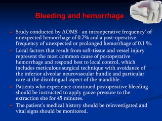Bleeding and hemorrhage
Study conducted by AOMS - an intraoperative frequency' of
unexpected hemorrhage of 0.7% and a post-operative
frequency of unexpected or prolonged hemorrhage of 0.1 %.
Local factors that result from soft-tissue and vessel injury
represent the most common cause of postoperative
hemorrhage and respond best to local control, which
includes meticulous surgical technique with avoidance of
the inferior alveolar neurovascular bundle and particular
care at the distolingual aspect of the mandible.
Patients who experience continued postoperative bleeding
should be instructed to apply gauze pressure to the
extraction site for 45 minutes.
The patient's medical history should be reinvestigated and
vital signs should be monitored.
 