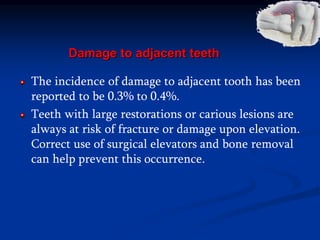 Damage to adjacent teeth
The incidence of damage to adjacent tooth has been
reported to be 0.3% to 0.4%.
Teeth with large restorations or carious lesions are
always at risk of fracture or damage upon elevation.
Correct use of surgical elevators and bone removal
can help prevent this occurrence.
 
