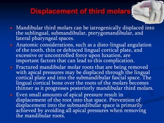Displacement of third molars
Mandibular third molars can be iatrogenically displaced into
the sublingual, submandibular, pterygomandibular, and
lateral pharyngeal spaces.
Anatomic considerations, such as a disto-lingual angulation
of the tooth, thin or dehisced lingual cortical plate, and
excessive or uncontrolled force upon luxation, are
important factors that can lead to this complication.
Fractured mandibular molar roots that are being removed
with apical pressures may be displaced through the lingual
cortical plate and into the submandibular fascial space. The
lingual cortical bone over the roots of the molars becomes
thinner as it progresses posteriorly mandibular third molars.
Even small amounts of apical pressure result in
displacement of the root into that space. Prevention of
displacement into the submandibular space is primarily
achieved by avoiding all apical pressures when removing
ihe mandibular roots.
 