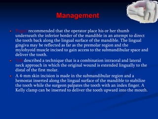 Management
Pogrel recommended that the operator place his or her thumb
underneath the inferior border of the mandible in an attempt to direct
the tooth back along the lingual surface of the mandible. The lingual
gingiva may be reflected as far as the premolar region and the
mylohyoid muscle incised to gain access to the submandibular space and
deliver the tooth.
Yeh described a technique that is a combination intraoral and lateral
neck approach in which the original wound is extended lingually to the
distal of the first molar.
A 4-mm skin incision is made in the submandibular region and a
hemostat inserted along the lingual surface of the mandible to stabilize
the tooth while the surgeon palpates the tooth with an index finger. A
Kelly clamp can be inserted to deliver the tooth upward into the mouth.
 