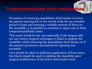 Temporomandibular joint complications
Procedure of extracting mandibular third molars involves
the patient opening his or her mouth wide for an extended
period of time and exerting a variable amount of force on
the mandible, it is possible to overload or injure one or both
temporomandibular joints.
This result would be the case especially if the surgeon did
not use correct surgical technique or failed to support the
mandible while removing the mandibular third molars or if
the patient's protective mechanism for opening was
exceeded.
Care should be taken in judicious application of force and a
bite block should be used to stabilize the mandible upon
surgical mobilization of the lower third molar teeth.
 